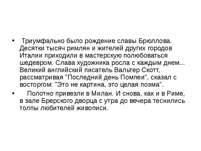  Триумфально было рождение славы Брюллова. Десятки тысяч римлян и жителей других городов Италии приходили в мастерскую полюбоваться шедевром. Слава художника росла с каждым днем... Великий английский писатель Вальтер Скотт, рассматривая 