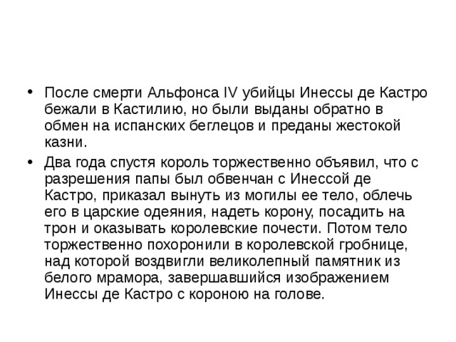 После смерти Альфонса IV убийцы Инессы де Кастро бежали в Кастилию, но были выданы обратно в обмен на испанских беглецов и преданы жестокой казни. Два года спустя король торжественно объявил, что с разрешения папы был обвенчан с Инессой де Кастро, приказал вынуть из могилы ее тело, облечь его в царские одеяния, надеть корону, посадить на трон и оказывать королевские почести. Потом тело торжественно похоронили в королевской гробнице, над которой воздвигли великолепный памятник из белого мрамора, завершавшийся изображением Инессы де Кастро с короною на голове. 