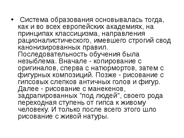  Система образования основывалась тогда, как и во всех европейских академиях, на принципах классицизма, направления рационалистического, имевшего строгий свод канонизированных правил. Последовательность обучения была незыблема. Вначале - копирование с оригиналов, сперва с натюрмортов, затем с фигурных композиций. Позже - рисование с гипсовых слепков античных голов и фигур. Далее - рисование с манекенов, задрапированных 