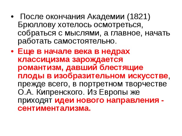  После окончания Академии (1821) Брюллову хотелось осмотреться, собраться с мыслями, а главное, начать работать самостоятельно. Еще в начале века в недрах классицизма зарождается романтизм, давший блестящие плоды в изобразительном искусстве , прежде всего, в портретном творчестве О.А. Кипренского. Из Европы же приходят идеи нового направления - сентиментализма. 