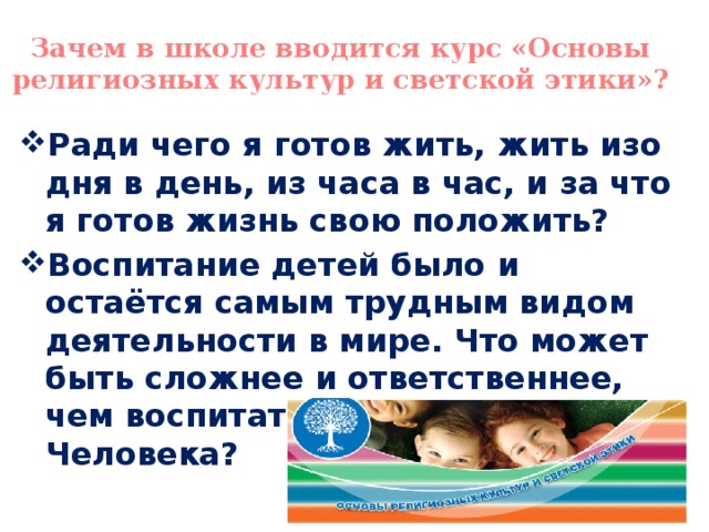 Зачем в школе вводится курс «Основы религиозных культур и светской этики»? Ради чего я готов жить, жить изо дня в день, из часа в час, и за что я готов жизнь свою положить? Воспитание детей было и остаётся самым трудным видом деятельности в мире. Что может быть сложнее и ответственнее, чем воспитать в человеке Человека? 