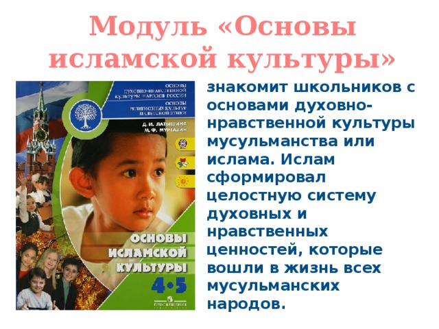 Модуль «Основы исламской культуры» знакомит школьников с основами духовно-нравственной культуры мусульманства или ислама. Ислам сформировал целостную систему духовных и нравственных ценностей, которые вошли в жизнь всех мусульманских народов. 