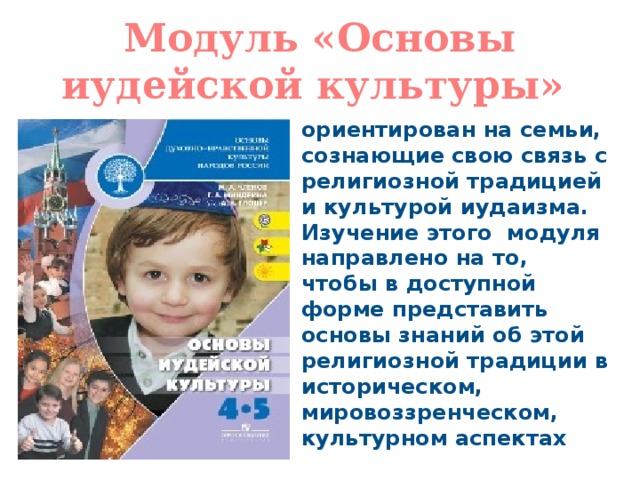 Модуль «Основы иудейской культуры» ориентирован на семьи, сознающие свою связь с религиозной традицией и культурой иудаизма. Изучение этого модуля направлено на то, чтобы в доступной форме представить основы знаний об этой религиозной традиции в историческом, мировоззренческом, культурном аспектах 