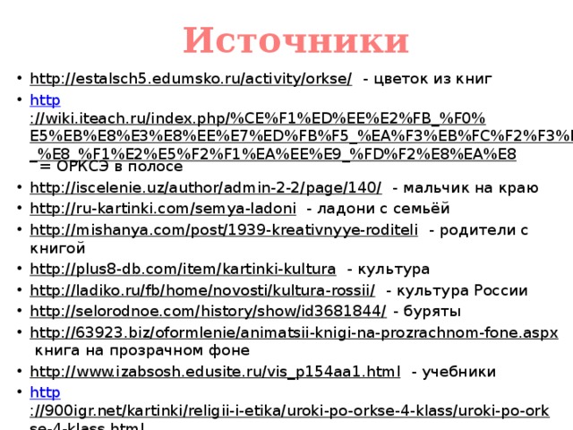 Источники http://estalsch5.edumsko.ru/activity/orkse/ - цветок из книг http ://wiki.iteach.ru/index.php/%CE%F1%ED%EE%E2%FB_%F0%E5%EB%E8%E3%E8%EE%E7%ED%FB%F5_%EA%F3%EB%FC%F2%F3%F0_%E8_%F1%E2%E5%F2%F1%EA%EE%E9_%FD%F2%E8%EA%E8 = ОРКСЭ в полосе http://iscelenie.uz/author/admin-2-2/page/140/ - мальчик на краю http://ru-kartinki.com/semya-ladoni - ладони с семьёй http://mishanya.com/post/1939-kreativnyye-roditeli - родители с книгой http://plus8-db.com/item/kartinki-kultura - культура http://ladiko.ru/fb/home/novosti/kultura-rossii/ - культура России http://selorodnoe.com/history/show/id3681844/ - буряты http://63923.biz/oformlenie/animatsii-knigi-na-prozrachnom-fone.aspx книга на прозрачном фоне http://www.izabsosh.edusite.ru/vis_p154aa1.html - учебники http ://900igr.net/kartinki/religii-i-etika/uroki-po-orkse-4-klass/uroki-po-orkse-4-klass.html учебники и дети 