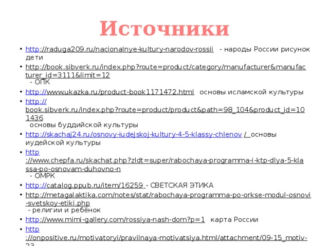 Источники http ://raduga209.ru/nacionalnye-kultury-narodov-rossii - народы России рисунок дети http://book.sibverk.ru/index.php?route=product/category/manufacturer&manufacturer_id=3111&limit=12 - ОПК http:// www.ukazka.ru/product-book1171472.html основы исламской культуры http:// book.sibverk.ru/index.php?route=product/product&path=98_104&product_id=101436 основы буддийской культуры http://skachaj24.ru/osnovy-iudejskoj-kultury-4-5-klassy-chlenov /  основы иудейской культуры http ://www.chepfa.ru/skachat.php?zldt=super/rabochaya-programma-i-ktp-dlya-5-klassa-po-osnovam-duhovno-n - ОМРК http:// catalog.ppub.ru/item/16259  - СВЕТСКАЯ ЭТИКА http://metagalaktika.com/notes/stat/rabochaya-programma-po-orkse-modul-osnovi-svetskoy-etiki.php - религии и ребёнок http ://www.mimi-gallery.com/rossiya-nash-dom?p=1 карта России http ://onpositive.ru/motivatoryi/pravilnaya-motivatsiya.html/attachment/09-15_motiv-23 хочешь изменить мир 