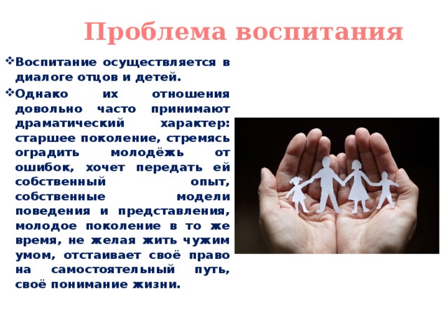 Проблема воспитания Воспитание осуществляется в диалоге отцов и детей. Однако их отношения довольно часто принимают драматический характер: старшее поколение, стремясь оградить молодёжь от ошибок, хочет передать ей собственный опыт, собственные модели поведения и представления, молодое поколение в то же время, не желая жить чужим умом, отстаивает своё право на самостоятельный путь, своё понимание жизни. 