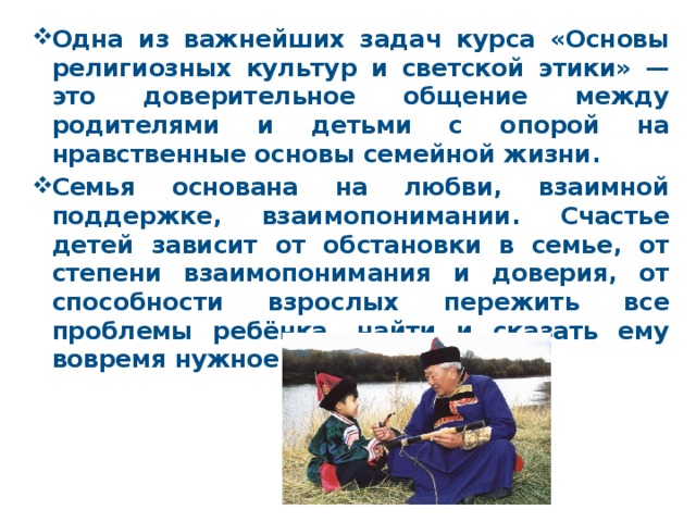 Одна из важнейших задач курса «Основы религиозных культур и светской этики» — это доверительное общение между родителями и детьми с опорой на нравственные основы семейной жизни. Семья основана на любви, взаимной поддержке, взаимопонимании. Счастье детей зависит от обстановки в семье, от степени взаимопонимания и доверия, от способности взрослых пережить все проблемы ребёнка, найти и сказать ему вовремя нужное слово. 