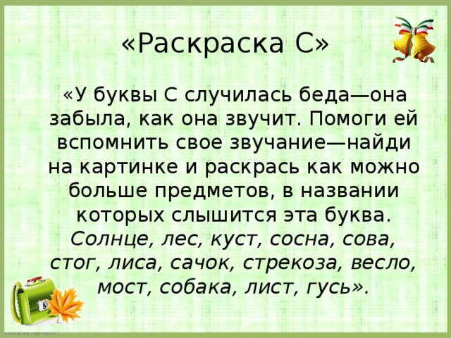 «Раскраска С»  «У буквы С случилась беда—она забыла, как она звучит. Помоги ей вспомнить свое звучание—найди на картинке и раскрась как можно больше предметов, в названии которых слышится эта буква. Солнце, лес, куст, сосна, сова, стог, лиса, сачок, стрекоза, весло, мост, собака, лист, гусь».   