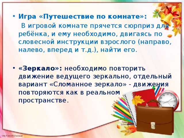 Игра «Путешествие по комнате»:  В игровой комнате прячется сюрприз для ребёнка, и ему необходимо, двигаясь по словесной инструкции взрослого (направо, налево, вперед и т.д.), найти его.   «Зеркало»: необходимо повторить движение ведущего зеркально, отдельный вариант «Сломанное зеркало» - движения повторяются как в реальном пространстве.   