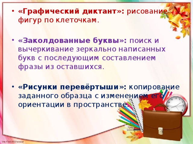 «Графический диктант»: рисование фигур по клеточкам.   «Заколдованные буквы»: поиск и вычеркивание зеркально написанных букв с последующим составлением фразы из оставшихся.   «Рисунки перевёртыши»: копирование заданного образца с изменением его ориентации в пространстве.   