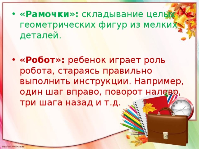 «Рамочки»: складывание целых геометрических фигур из мелких деталей.   «Робот»: ребенок играет роль робота, стараясь правильно выполнить инструкции. Например, один шаг вправо, поворот налево, три шага назад и т.д.   