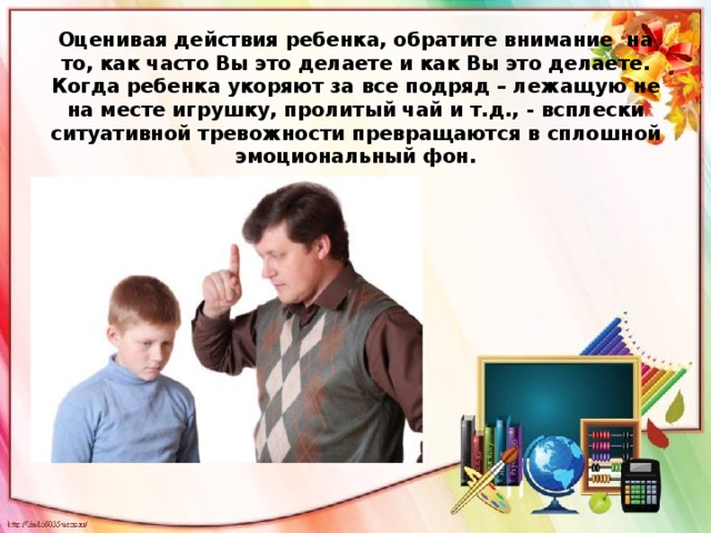 Оценивая действия ребенка, обратите внимание на то, как часто Вы это делаете и как Вы это делаете. Когда ребенка укоряют за все подряд – лежащую не на месте игрушку, пролитый чай и т.д., - всплески ситуативной тревожности превращаются в сплошной эмоциональный фон.   