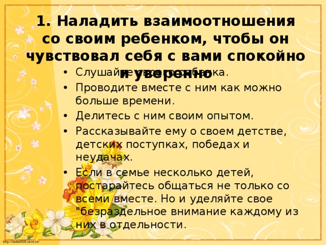 1. Наладить взаимоотношения со своим ребенком, чтобы он чувствовал себя с вами спокойно и уверенно Слушайте своего ребенка. Проводите вместе с ним как можно больше времени. Делитесь с ним своим опытом. Рассказывайте ему о своем детстве, детских поступках, победах и неудачах. Если в семье несколько детей, постарайтесь общаться не только со всеми вместе. Но и уделяйте свое 