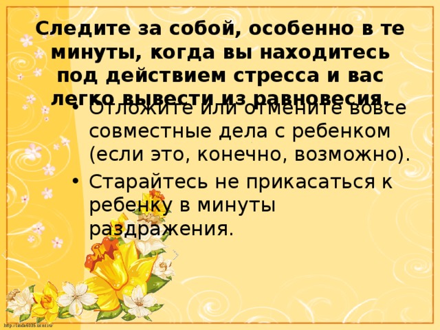 Следите за собой, особенно в те минуты, когда вы находитесь под действием стресса и вас легко вывести из равновесия. Отложите или отмените вовсе совместные дела с ребенком (если это, конечно, возможно). Старайтесь не прикасаться к ребенку в минуты раздражения. 