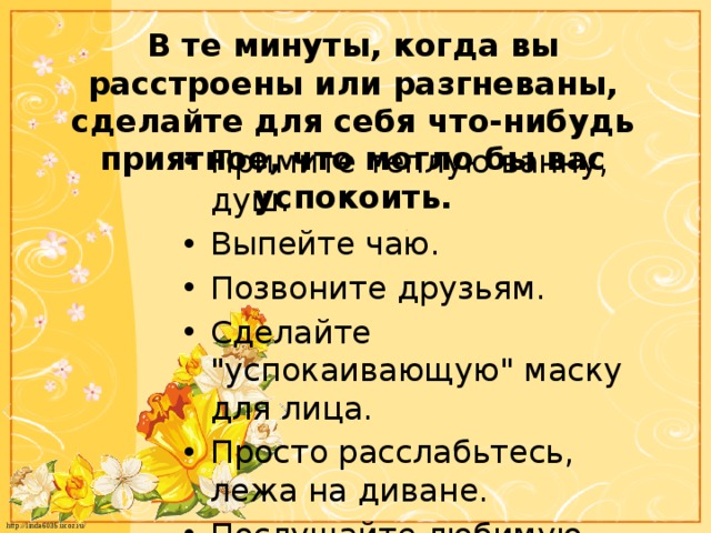 В те минуты, когда вы расстроены или разгневаны, сделайте для себя что-нибудь приятное, что могло бы вас успокоить. Примите теплую ванну, душ. Выпейте чаю. Позвоните друзьям. Сделайте 