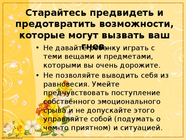 Старайтесь предвидеть и предотвратить возможности, которые могут вызвать ваш гнев. Не давайте ребенку играть с теми вещами и предметами, которыми вы очень дорожите. Не позволяйте выводить себя из равновесия. Умейте предчувствовать поступление собственного эмоционального срыва и не допускайте этого управляйте собой (подумать о чем-то приятном) и ситуацией. 