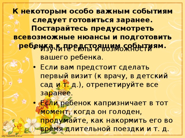 К некоторым особо важным событиям следует готовиться заранее. Постарайтесь предусмотреть всевозможные нюансы и подготовить ребенка к предстоящим событиям. Изучите силы и возможности вашего ребенка. Если вам предстоит сделать первый визит (к врачу, в детский сад и т. д.), отрепетируйте все заранее. Если ребенок капризничает в тот момент, когда он голоден, продумайте, как накормить его во время длительной поездки и т. д. 