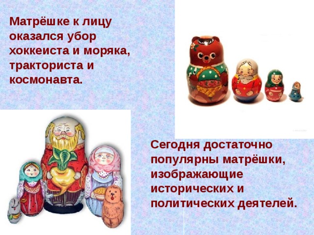 Матрёшке к лицу оказался убор хоккеиста и моряка, тракториста и космонавта.  Сегодня достаточно популярны матрёшки, изображающие исторических и политических деятелей. 