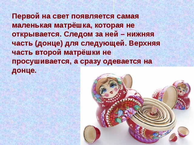 Первой на свет появляется самая маленькая матрёшка, которая не открывается. Следом за ней – нижняя часть (донце) для следующей. Верхняя часть второй матрёшки не просушивается, а сразу одевается на донце. 