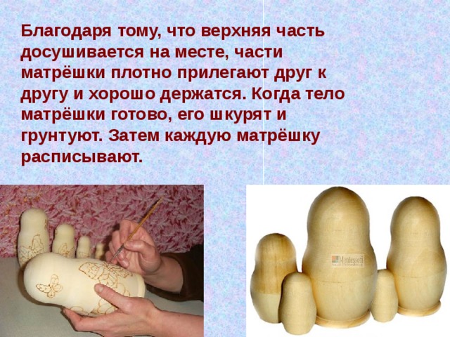 Благодаря тому, что верхняя часть досушивается на месте, части матрёшки плотно прилегают друг к другу и хорошо держатся. Когда тело матрёшки готово, его шкурят и грунтуют. Затем каждую матрёшку расписывают. 