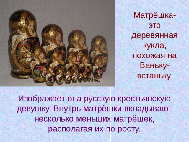 Матрёшка- это деревянная кукла, похожая на Ваньку- встаньку. Изображает она русскую крестьянскую девушку. Внутрь матрёшки вкладывают несколько меньших матрёшек, располагая их по росту. 
