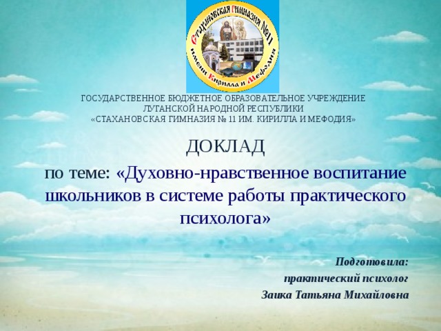 ГОСУДАРСТВЕННОЕ БЮДЖЕТНОЕ ОБРАЗОВАТЕЛЬНОЕ УЧРЕЖДЕНИЕ  ЛУГАНСКОЙ НАРОДНОЙ РЕСПУБЛИКИ  «СТАХАНОВСКАЯ ГИМНАЗИЯ № 11 ИМ. КИРИЛЛА И МЕФОДИЯ» ДОКЛАД по теме: «Духовно-нравственное воспитание школьников в системе работы практического психолога» Подготовила: практический психолог Заика Татьяна Михайловна 