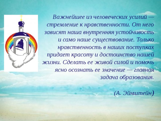 Важнейшее из человеческих усилий — стремление к нравственности. От него зависят наша внутренняя устойчивость и само наше существование. Только нравственность в наших поступках придает красоту и достоинство нашей жизни. Сделать ее живой силой и помочь ясно осознать ее значение — главная задача образования.   (А. Эйнштейн ) 