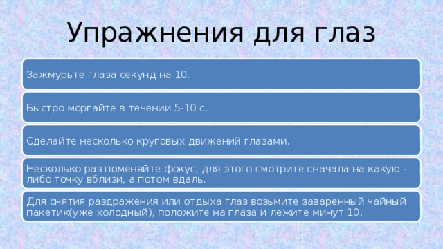 Упражнения для глаз Зажмурьте глаза секунд на 10. Быстро моргайте в течении 5-10 с. Сделайте несколько круговых движений глазами. Несколько раз поменяйте фокус, для этого смотрите сначала на какую - либо точку вблизи, а потом вдаль. Для снятия раздражения или отдыха глаз возьмите заваренный чайный пакетик(уже холодный), положите на глаза и лежите минут 10. 