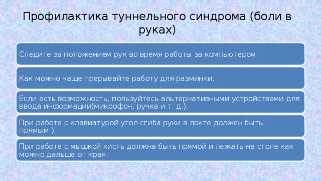 Профилактика туннельного синдрома (боли в руках) Следите за положением рук во время работы за компьютером. Следите за положением рук во время работы за компьютером. Как можно чаще прерывайте работу для разминки. Как можно чаще прерывайте работу для разминки. Если есть возможность, пользуйтесь альтернативными устройствами для ввода информации(микрофон, ручка и т. д.). Если есть возможность, пользуйтесь альтернативными устройствами для ввода информации(микрофон, ручка и т. д.). При работе с клавиатурой угол сгиба руки в локте должен быть прямым ). При работе с клавиатурой угол сгиба руки в локте должен быть прямым ). При работе с мышкой кисть должна быть прямой и лежать на столе как можно дальше от края. При работе с мышкой кисть должна быть прямой и лежать на столе как можно дальше от края. 