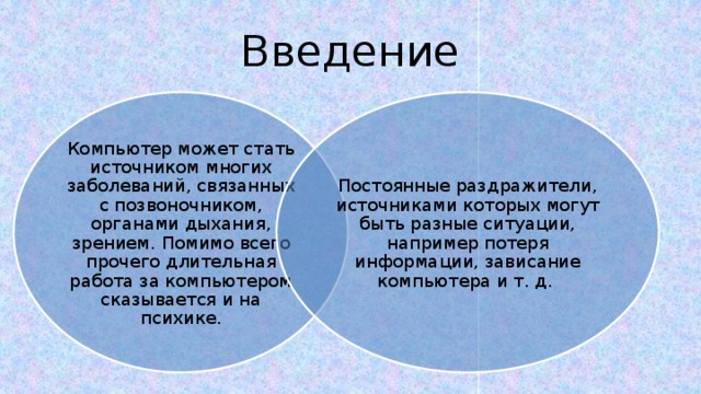 Введение Компьютер может стать источником многих заболеваний, связанных с позвоночником, органами дыхания, зрением. Помимо всего прочего длительная работа за компьютером сказывается и на психике. Постоянные раздражители, источниками которых могут быть разные ситуации, например потеря информации, зависание компьютера и т. д. 