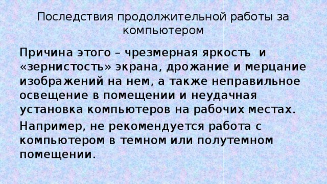 Последствия продолжительной работы за компьютером Причина этого – чрезмерная яркость и «зернистость» экрана, дрожание и мерцание изображений на нем, а также неправильное освещение в помещении и неудачная установка компьютеров на рабочих местах. Например, не рекомендуется работа с компьютером в темном или полутемном помещении. 