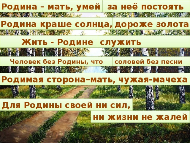 за неё постоять Родина – мать, умей Родина краше солнца, дороже золота Жить - Родине служить Человек без Родины, что соловей без песни Родимая сторона–мать, чужая-мачеха Для Родины своей ни сил, ни жизни не жалей