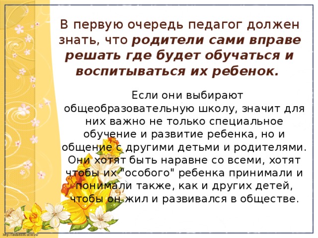 В первую очередь педагог должен знать, что  родители сами вправе решать где будет обучаться и воспитываться их ребенок.    Если они выбирают общеобразовательную школу, значит для них важно не только специальное обучение и развитие ребенка, но и общение с другими детьми и родителями. Они хотят быть наравне со всеми, хотят чтобы их 