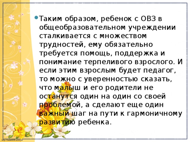 Таким образом, ребенок с ОВЗ в общеобразовательном учреждении сталкивается с множеством трудностей, ему обязательно требуется помощь, поддержка и понимание терпеливого взрослого. И если этим взрослым будет педагог, то можно с уверенностью сказать, что малыш и его родители не останутся один на один со своей проблемой, а сделают еще один важный шаг на пути к гармоничному развитию ребенка. 