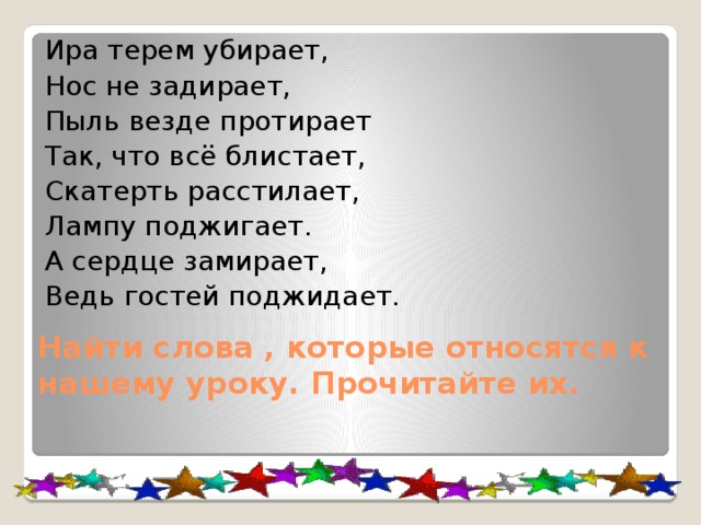 Ира терем убирает, Нос не задирает, Пыль везде протирает Так, что всё блистает, Скатерть расстилает, Лампу поджигает. А сердце замирает, Ведь гостей поджидает. Найти слова , которые относятся к нашему уроку. Прочитайте их. 