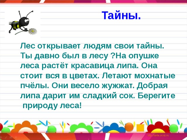 Тайны. Лес открывает людям свои тайны. Ты давно был в лесу ?На опушке леса растёт красавица липа. Она стоит вся в цветах. Летают мохнатые пчёлы. Они весело жужжат. Добрая липа дарит им сладкий сок. Берегите  природу леса! 