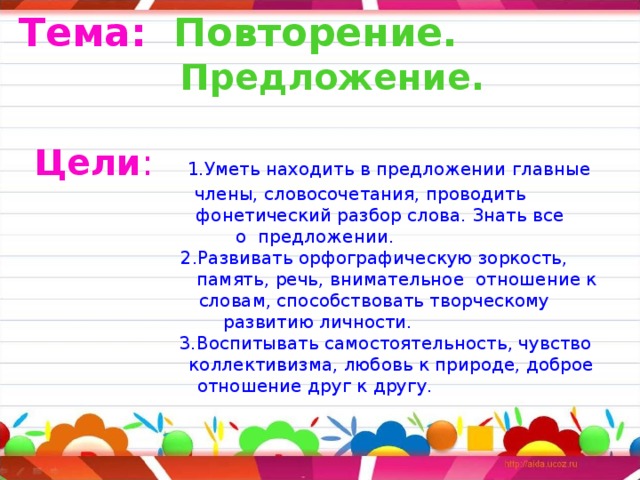 Тема:  Повторение.  Предложение.  Цели :  1.Уметь находить в предложении главные  члены, словосочетания, проводить  фонетический разбор слова. Знать все о предложении.  2.Развивать орфографическую зоркость,  память, речь, внимательное отношение к  словам, способствовать творческому  развитию личности.  3.Воспитывать самостоятельность, чувство  коллективизма, любовь к природе, доброе отношение друг к другу.   