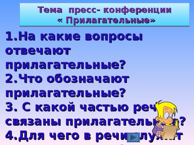 Тема пресс- конференции  « Прилагательные» 1.На какие вопросы отвечают прилагательные? 2.Что обозначают прилагательные? 3. С какой частью речи связаны прилагательные? 4.Для чего в речи служат прилагательные?