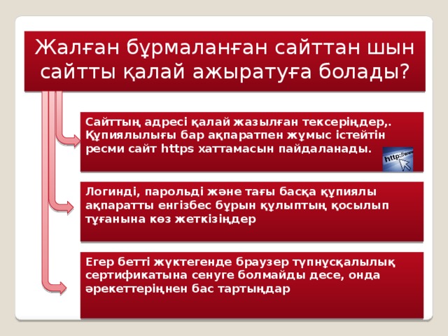 Жалған бұрмаланған сайттан шын сайтты қалай ажыратуға болады? Сайттың адресі қалай жазылған тексеріңдер,. Құпиялылығы бар ақпаратпен жұмыс істейтін ресми сайт https хаттамасын пайдаланады. Логинді, парольді және тағы басқа құпиялы ақпаратты енгізбес бұрын құлыптың қосылып тұғанына көз жеткізіңдер Егер бетті жүктегенде браузер түпнұсқалылық сертификатына сенуге болмайды десе, онда әрекеттеріңнен бас тартыңдар