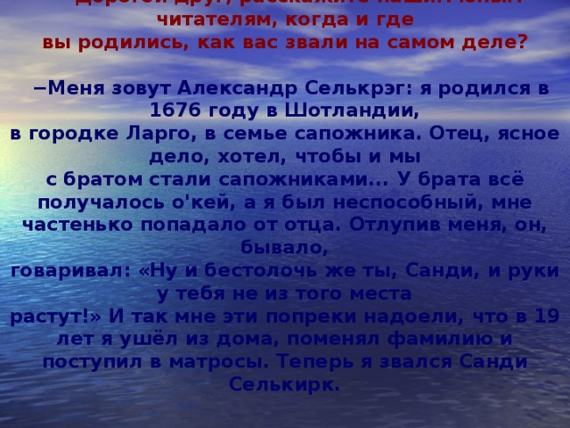 − Дорогой друг, расскажите нашим юным читателям, когда и где  вы родились, как вас звали на самом деле?  − Меня зовут Александр Селькрэг: я родился в 1676 году в Шотландии,  в городке Ларго, в семье сапожника. Отец, ясное дело, хотел, чтобы и мы  с братом стали сапожниками... У брата всё получалось о'кей, а я был неспособный, мне частенько попадало от отца. Отлупив меня, он, бывало,  говаривал: «Ну и бестолочь же ты, Санди, и руки у тебя не из того места  растут!» И так мне эти попреки надоели, что в 19 лет я ушёл из дома, поменял фамилию и поступил в матросы. Теперь я звался Санди Селькирк.      