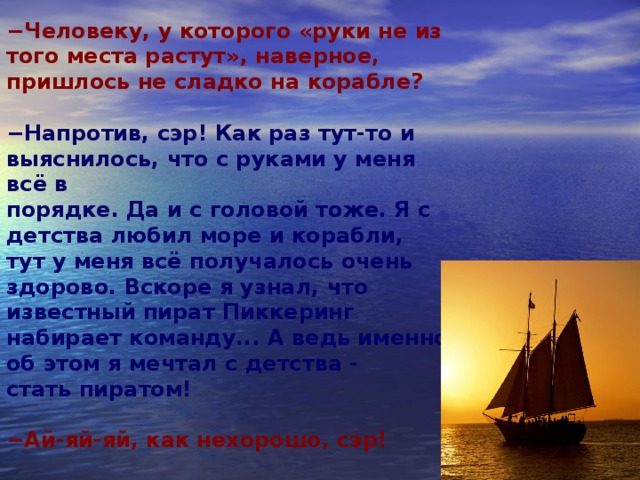 − Человеку, у которого «руки не из того места растут», наверное,  пришлось не сладко на корабле?  − Напротив, сэр! Как раз тут-то и выяснилось, что с руками у меня всё в  порядке. Да и с головой тоже. Я с детства любил море и корабли, тут у меня всё получалось очень здорово. Вскоре я узнал, что известный пират Пиккеринг набирает команду... А ведь именно об этом я мечтал с детства -  стать пиратом!  − Ай-яй-яй, как нехорошо, сэр!    