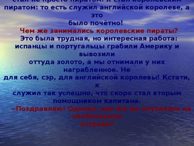  − Напротив, сэр - мне крупно повезло. Я ведь  стал не просто пиратом. Я стал королевским пиратом: то есть служил английской королеве, а это  было почётно! Чем же занимались королевские пираты? Это была трудная, но интересная работа: испанцы и португальцы грабили Америку и вывозили  оттуда золото, а мы отнимали у них награбленное. Не  для себя, сэр, для английской королевы! Кстати, я  служил так успешно, что скоро стал вторым помощником капитана.  − Поздравляю! Однако, как же вы очутились на необитаемом  острове?     