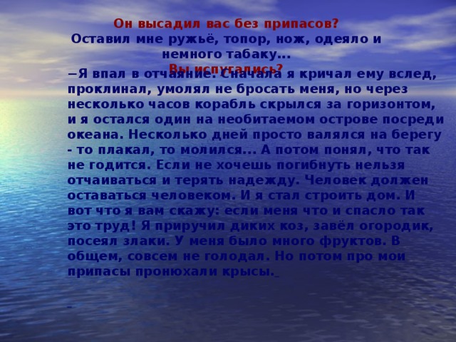 Он высадил вас без припасов? Оставил мне ружьё, топор, нож, одеяло и немного табаку... Вы испугались? − Я впал в отчаяние. Сначала я кричал ему вслед, проклинал, умолял не бросать меня, но через несколько часов корабль скрылся за горизонтом, и я остался один на необитаемом острове посреди океана. Несколько дней просто валялся на берегу - то плакал, то молился... А потом понял, что так не годится. Если не хочешь погибнуть нельзя отчаиваться и терять надежду. Человек должен оставаться человеком. И я стал строить дом. И вот что я вам скажу: если меня что и спасло так это труд! Я приручил диких коз, завёл огородик, посеял злаки. У меня было много фруктов. В общем, совсем не голодал. Но потом про мои припасы пронюхали крысы.             ш 