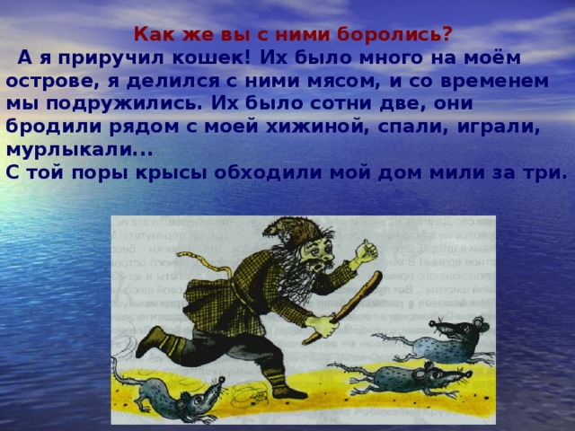 Как же вы с ними боролись? А я приручил кошек! Их было много на моём острове, я делился с ними мясом, и со временем мы подружились. Их было сотни две, они бродили рядом с моей хижиной, спали, играли, мурлыкали...  С той поры крысы обходили мой дом мили за три.  