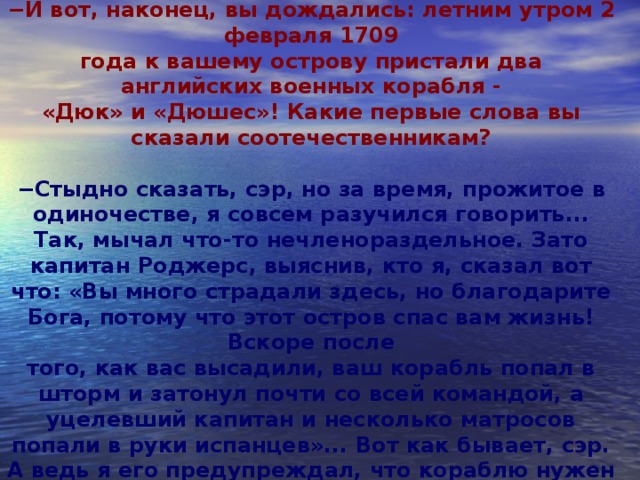 − Я робинзонил всего пять лет.  − И вот, наконец, вы дождались: летним утром 2 февраля 1709  года к вашему острову пристали два английских военных корабля -  «Дюк» и «Дюшес»! Какие первые слова вы сказали соотечественникам?  − Стыдно сказать, сэр, но за время, прожитое в одиночестве, я совсем разучился говорить... Так, мычал что-то нечленораздельное. Зато капитан Роджерс, выяснив, кто я, сказал вот что: «Вы много страдали здесь, но благодарите Бога, потому что этот остров спас вам жизнь! Вскоре после  того, как вас высадили, ваш корабль попал в шторм и затонул почти со всей командой, а уцелевший капитан и несколько матросов попали в руки испанцев»... Вот как бывает, сэр. А ведь я его предупреждал, что кораблю нужен ремонт!         