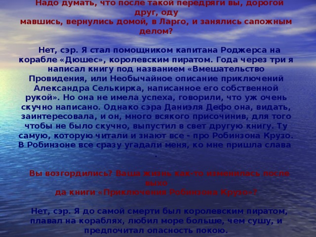 Надо думать, что после такой передряги вы, дорогой друг, оду­  мавшись, вернулись домой, в Ларго, и занялись сапожным делом?  Нет, сэр. Я стал помощником капитана Роджерса на корабле «Дюшес», королевским пиратом. Года через три я написал книгу под названием «Вмешательство Провидения, или Необычайное описание приключений Александра Селькирка, написанное его собственной рукой». Но она не имела успеха, говорили, что уж очень скучно написано. Однако сэра Даниэля Дефо она, видать, заинтересовала, и он, много всякого присочинив, для того чтобы не было скучно, выпустил в свет другую книгу. Ту самую, которую читали и знают все - про Робинзона Крузо. В Робинзоне все сразу угадали меня, ко мне пришла слава   .  Вы возгордились? Ваша жизнь как-то изменилась после выхо­  да книги «Приключения Робинзона Крузо»?  Нет, сэр. Я до самой смерти был королевским пиратом, плавал на кораблях, любил море больше, чем сушу, и предпочитал опасность покою.   