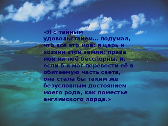 «Я с тайным удовольствием… подумал, что всё это моё: я царь и хозяин этой земли; права мои на неё бесспорны, и, если б я мог перевести её в обитаемую часть света, она стала бы таким же безусловным достоянием моего рода, как поместье английского лорда.» 