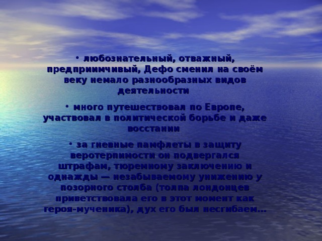   любознательный, отважный, предприимчивый, Дефо сменил на своём веку немало разнообразных видов деятельности  много путешествовал по Европе, участвовал в политической борьбе и даже восстании  за гневные памфлеты в защиту веротерпимости он подвергался штрафам, тюремному заключению и однажды — незабываемому унижению у позорного столба (толпа лондонцев приветствовала его в этот момент как героя-мученика), дух его был несгибаем…      