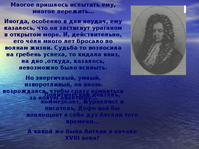 Многое пришлось испытать ему, многое пережить… Иногда, особенно в дни неудач, ему казалось, что он застигнут ураганом в открытом море. И, действительно, его чёлн много лет бросало по волнам жизни. Судьба то возносила на гребень успеха, то кидала вниз, на дно ,откуда, казалось, невозможно было всплыть. Но энергичный, умный, изворотливый, он вновь возрождался, чтобы сразу приняться за новую авантюру…  Политический деятель, коммерсант, журналист и писатель, Дефо как бы воплощает в себе дух Англии того времени… А какой же была Англия в начале XVIII века? 