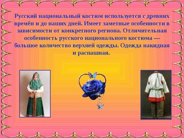 Русский национальный костюм используется с древних времён и до наших дней. Имеет заметные особенности в зависимости от конкретного региона. Отличительная особенность русского национального костюма — большое количество верхней одежды. Одежда накидная и распашная.    